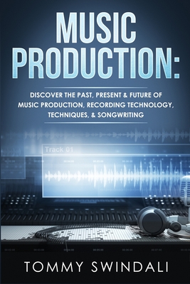 Music Production: Discover The Past, Present & Future of Music Production, Recording Technology, Techniques, & Songwriting - Tommy Swindali