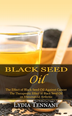 Black Seed Oil: The Effect of Black Seed Oil Against Cancer (The Therapeutic Effect of Black Seed Oil on Rheumatoid Arthritis) - Lydia Tennant