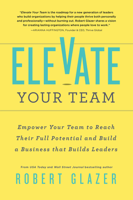 Elevate Your Team: Empower Your Team to Reach Their Full Potential and Build a Business That Builds Leaders - Robert Glazer