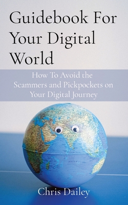 Guidebook For Your Digital World: How To Avoid the Scammers and Pickpockets on Your Digital Journey - Chris Dailey