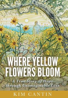 Where Yellow Flowers Bloom: A True Story of Hope through Unimaginable Loss - Kim Cantin