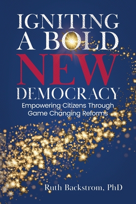 Igniting a Bold New Democracy: Empowering Citizens Through Game-Changing Reforms - Ruth Backstrom