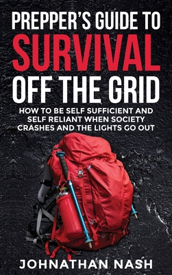 Prepper's Guide to Survival Off the Grid: How to Be Self Sufficient and Self Reliant When Society Crashes and the Lights Go Out - Johnathan Nash