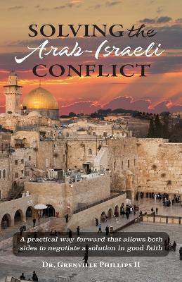 Solving the Arab-Israeli Conflict: A Practical Way Forward that Allows Both Sides to Negotiate a Solution in Good Faith - Grenville Phillips