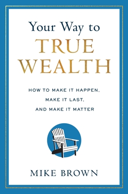 Your Way to True Wealth: How to Make It Happen, Make It Last, and Make It Matter - Mike Brown