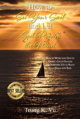 How to Set Your Sail and Let God Provide the Wind: How to Work with God to Create a Life of Success and Happiness and to Reach Your Goals with Ease - Trung K. Vu