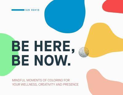 Be Here, Be Now: Mindful Moments of Coloring for your wellness, creativity and presence - Ian Davis