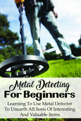 Metal Detecting For Beginners: Learning To Use Metal Detector To Unearth All Sorts Of Interesting And Valuable Items: How To Find Treasure - Dion Watne