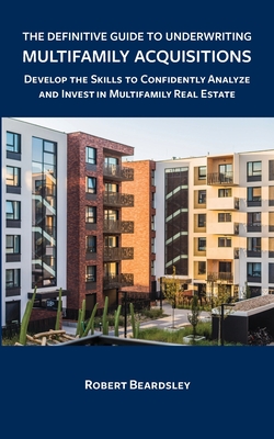 The Definitive Guide to Underwriting Multifamily Acquisitions: Develop the skills to confidently analyze and invest in multifamily real estate - Robert Beardsley