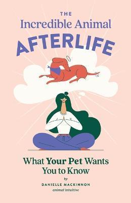 The Incredible Animal Afterlife: What Your Pet Wants You to Know - Danielle Mackinnon