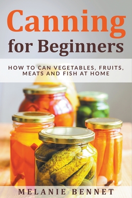 Canning for Beginners: How to Can Vegetables, Fruits, Meats and Fish at Home - Melanie Bennet