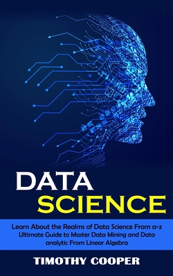 Data Science: Learn About the Realms of Data Science From a-z (Ultimate Guide to Master Data Mining and Data-analytic From Linear Al - Timothy Cooper