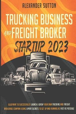 Trucking Business and Freight Broker Startup 2023 Blueprint to Successfully Launch & Grow Your Own Trucking and Freight Brokerage Company Using Expert - Alexander Sutton