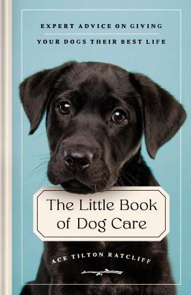 The Little Book of Dog Care: Expert Advice on Giving Your Dog Their Best Life - Ace Tilton Ratcliff