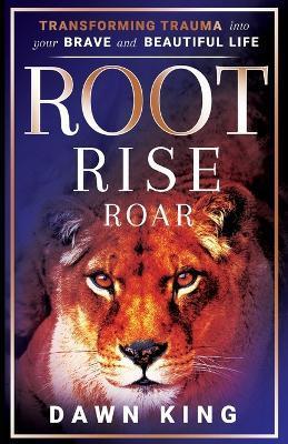 Root, Rise, Roar: Transforming Trauma into Your Brave and Beautiful Life - Dawn King