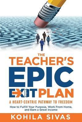 The Teacher's Epic Exit Plan: How to Fulfill Your Purpose, Work From Home, and Earn a Great Income -- A Heart-Centric Pathway to Freedom - Kohila Sivas