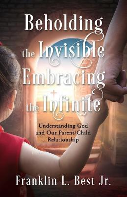 Beholding the Invisible; Embracing the Infinite: Understanding God and Our Parent/Child Relationship - Franklin L. Best