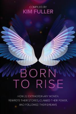 Born To Rise: How 22 extraordinary women rewrote their stories, claimed their power, and followed their dreams - Kim Fuller