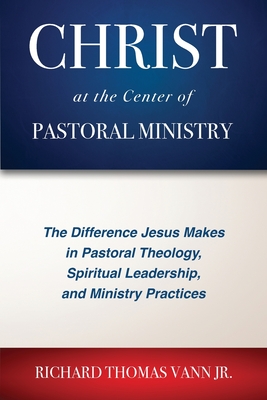 Christ at the Center of Pastoral Ministry: The Difference Jesus Makes in Pastoral Theology, Spiritual Leadership, and Ministry Practices - Richard Thomas Vann