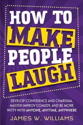 How to Make People Laugh: Develop Confidence and Charisma, Master Improv Comedy, and Be More Witty with Anyone, Anytime, Anywhere - James W. Williams
