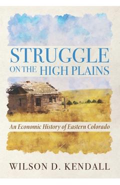 Coperta cărții 'Struggle On the High Plains: An Economic History of Eastern Colorado - Wilson D. Kendall'
