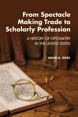 From Spectacle-Making Trade to Scholarly Profession: A History of Optometry in the United States - David A. Goss