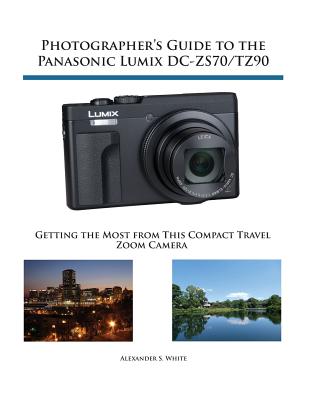 Photographer's Guide to the Panasonic Lumix DC-ZS70/TZ90: Getting the Most from this Compact Travel Zoom Camera - Alexander S. White