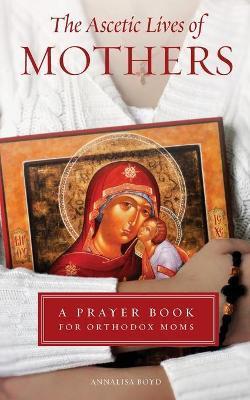 Ascetic Lives of Mothers: A Prayer Book for Orthodox Moms - Annalisa Boyd
