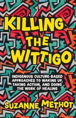 Killing the Wittigo: Indigenous Culture-Based Approaches to Waking Up, Taking Action, and Doing the Work of Healing - Suzanne Methot