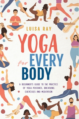 Yoga for Every Body: A beginner's guide to the practice of yoga postures, breathing exercises and meditation - Luisa Ray