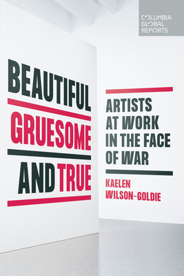 Beautiful, Gruesome, and True: Artists at Work in the Face of War - Kaelen Wilson-goldie