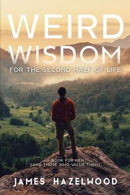 Weird Wisdom for the Second Half of Life: A Book for Men (and those who value them) - James Hazelwood