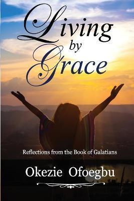 Living by Grace: Reflections from the Book of Galatians - Okezie Ofoegbu