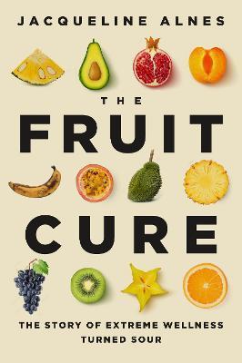 The Fruit Cure: The Story of Extreme Wellness Turned Sour - Jacqueline Alnes