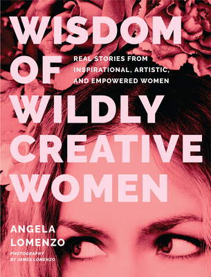 Wisdom of Wildly Creative Women: Real Stories from Inspirational, Artistic, and Empowered Women (True Life Stories, Beautiful Photography) - Angela Lomenzo