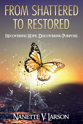 From Shattered to Restored: Recovering Hope. Discovering Purpose. - Nanette V. Larson