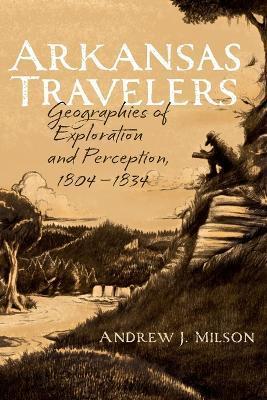 Arkansas Travelers: Geographies of Exploration and Perception, 1804-1834 - Andrew J. Milson