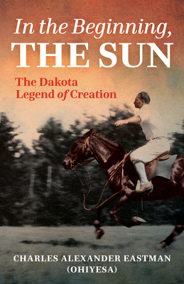 In the Beginning, the Sun: The Dakota Legend of Creation - Charles Alexander Eastman