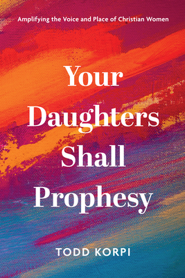 Your Daughters Shall Prophesy: Amplifying the Voice and Place of Christian Women - Todd Korpi