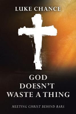 God Doesn't Waste a Thing: Meeting Christ Behind Bars - Luke Chance