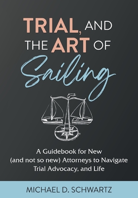 Trial and the Art of Sailing: A Guidebook for New (and Not So New) Attorneys to Navigate Trial Advocacy, and Life - Michael D. Schwartz
