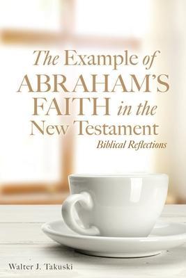 The Example of Abraham's Faith in the New Testament: Biblical Reflections - Walter J. Takuski