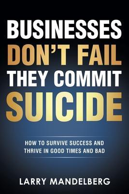 Businesses Don't Fail They Commit Suicide: How to Survive Success and Thrive in Good Times and Bad - Larry Mandelberg