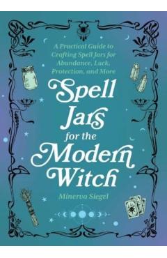 Spell Jars for the Modern Witch: A Practical Guide to Crafting Spell Jars for Abundance, Luck, Protection, and More - Minerva Siegel