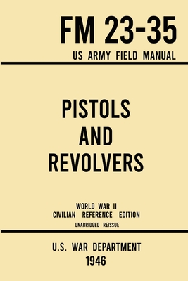 Pistols and Revolvers - FM 23-35 US Army Field Manual (1946 World War II Civilian Reference Edition): Unabridged Technical Manual On Vintage and Colle - U S War Department
