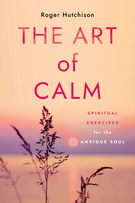 The Art of Calm: Spiritual Exercises for the Anxious Soul - Roger Hutchison