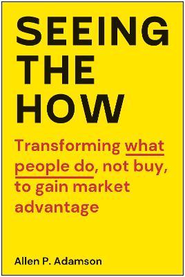 Seeing the How: Transforming What People Do, Not Buy, to Gain Market Advantage - Allen P. Adamson