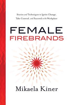 Female Firebrands: Stories and Techniques to Ignite Change, Take Control, and Succeed in the Workplace - Mikaela Kiner
