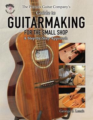 The Phoenix Guitar Company's Guide to Guitarmaking for the Small Shop: A Step-by-Step Approach - George S. Leach
