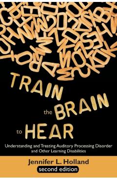 Train the Brain to Hear: Understanding and Treating Auditory Processing Disorder, Dyslexia, Dysgraphia, Dyspraxia, Short Term Memory, Executive - Jennifer L. Holland